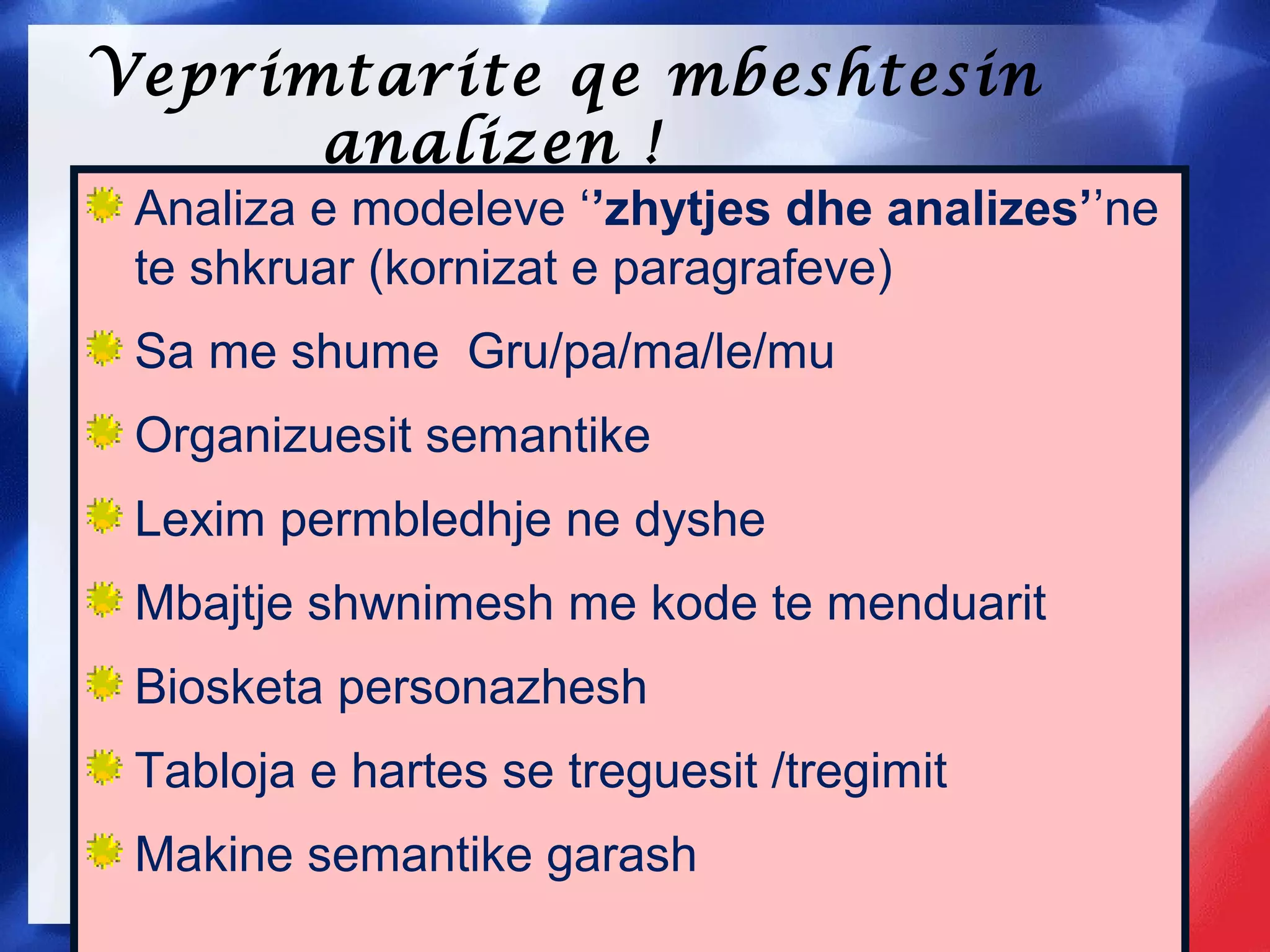 Veprimtarite qe mbeshtesin
analizen !
Analiza e modeleve ‘’zhytjes dhe analizes’’ne
te shkruar (kornizat e paragrafeve)
Sa me shume Gru/pa/ma/le/mu
Organizuesit semantike
Lexim permbledhje ne dyshe
Mbajtje shwnimesh me kode te menduarit
Biosketa personazhesh
Tabloja e hartes se treguesit /tregimit
Makine semantike garash
 