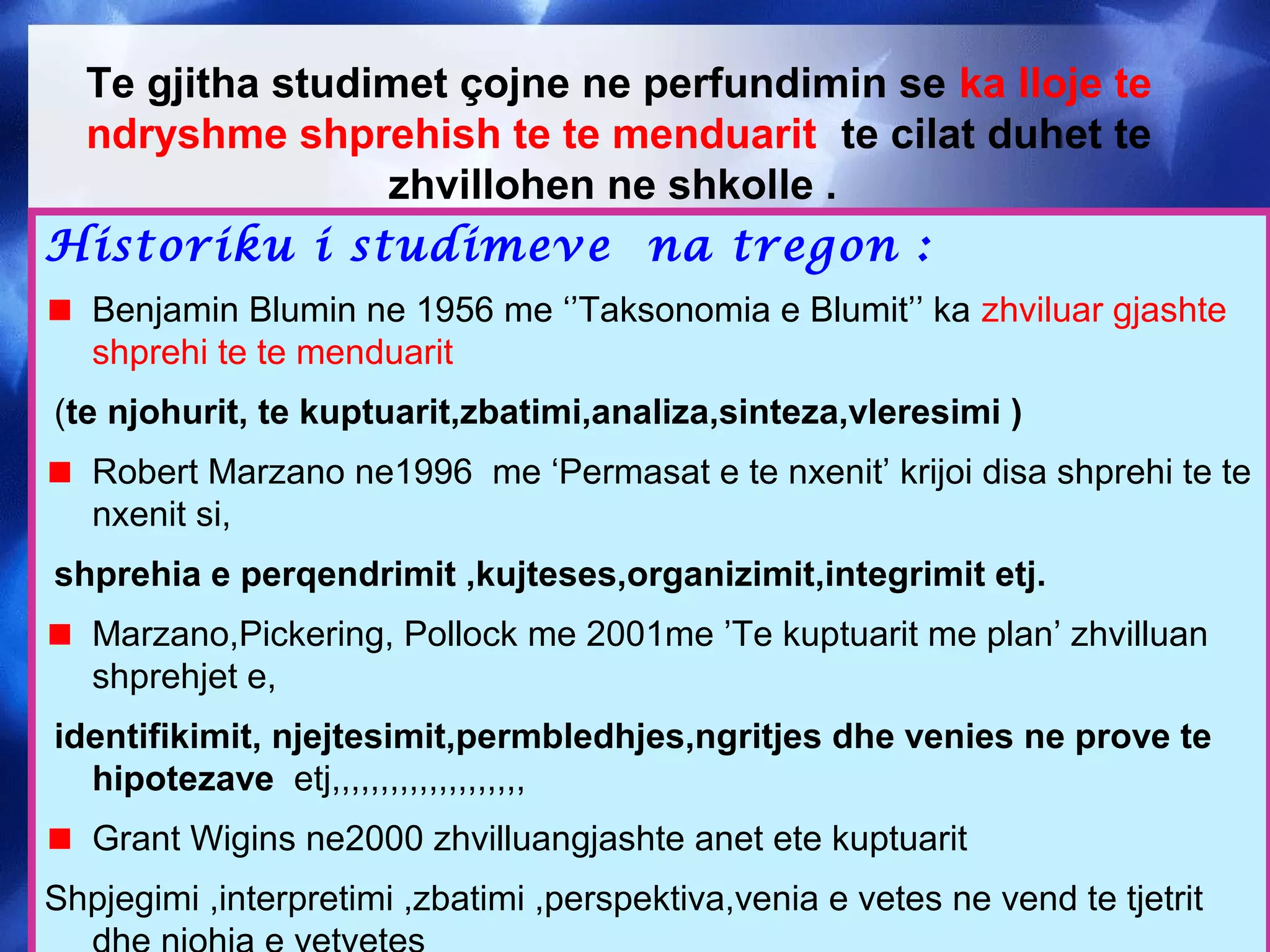 Te gjitha studimet çojne ne perfundimin se ka lloje te
ndryshme shprehish te te menduarit te cilat duhet te
zhvillohen ne shkolle .
Historiku i studimeve na tregon :
Benjamin Blumin ne 1956 me ‘’Taksonomia e Blumit’’ ka zhviluar gjashte
shprehi te te menduarit
(te njohurit, te kuptuarit,zbatimi,analiza,sinteza,vleresimi )
Robert Marzano ne1996 me ‘Permasat e te nxenit’ krijoi disa shprehi te te
nxenit si,
shprehia e perqendrimit ,kujteses,organizimit,integrimit etj.
Marzano,Pickering, Pollock me 2001me ’Te kuptuarit me plan’ zhvilluan
shprehjet e,
identifikimit, njejtesimit,permbledhjes,ngritjes dhe venies ne prove te
hipotezave etj,,,,,,,,,,,,,,,,,,,,
Grant Wigins ne2000 zhvilluangjashte anet ete kuptuarit
Shpjegimi ,interpretimi ,zbatimi ,perspektiva,venia e vetes ne vend te tjetrit
 
