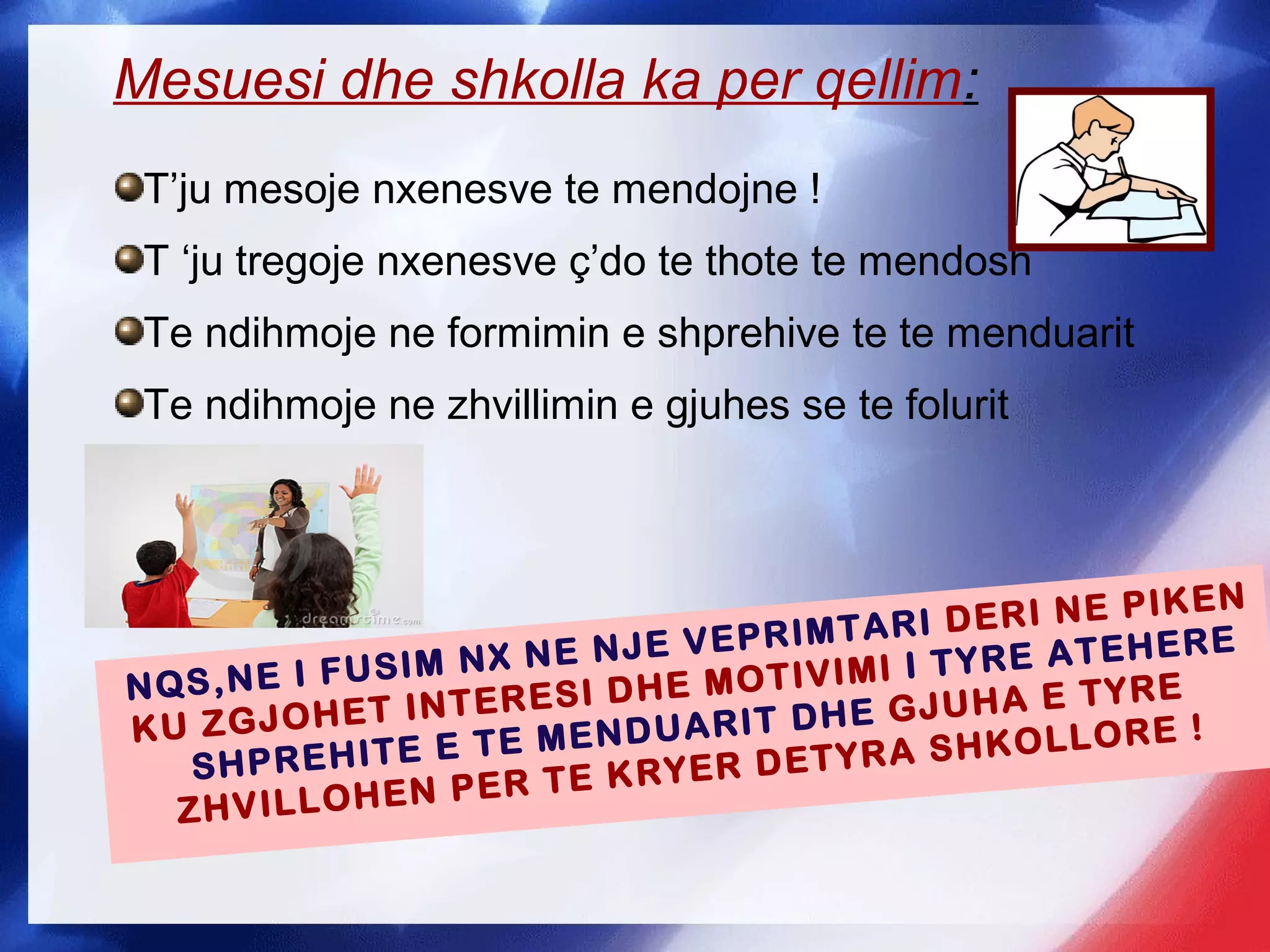NQS,NE I FUSIM NX NE NJE VEPRIMTARI DERI NE PIKEN
KU ZGJOHET INTERESI DHE MOTIVIMI I TYRE ATEHERE
SHPREHITE E TE MENDUARIT DHE GJUHA E TYRE
ZHVILLOHEN PER TE KRYER DETYRA SHKOLLORE !
Mesuesi dhe shkolla ka per qellim:
T’ju mesoje nxenesve te mendojne !
T ‘ju tregoje nxenesve ç’do te thote te mendosh
Te ndihmoje ne formimin e shprehive te te menduarit
Te ndihmoje ne zhvillimin e gjuhes se te folurit
 