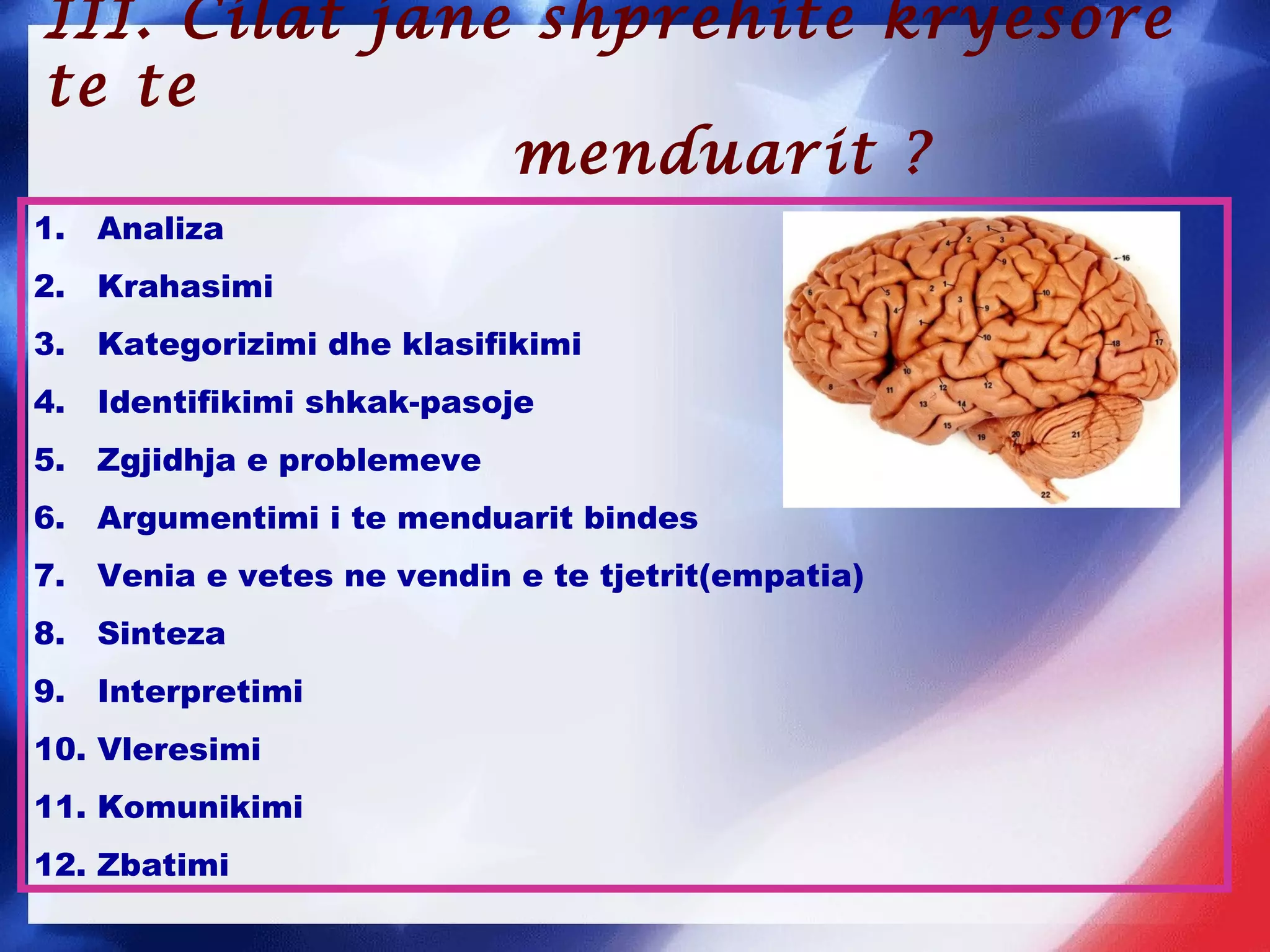 1. Analiza
2. Krahasimi
3. Kategorizimi dhe klasifikimi
4. Identifikimi shkak-pasoje
5. Zgjidhja e problemeve
6. Argumentimi i te menduarit bindes
7. Venia e vetes ne vendin e te tjetrit(empatia)
8. Sinteza
9. Interpretimi
10. Vleresimi
11. Komunikimi
12. Zbatimi
III. Cilat jane shprehite kryesore
te te
menduarit ?
 
