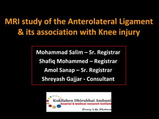MRI study of the Anterolateral Ligament 
& its association with Knee injury 
Mohammad Salim – Sr. Registrar 
Shafiq Mohammed – Registrar 
Amol Sanap – Sr. Registrar 
Shreyash Gajjar - Consultant 
 