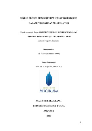 1
SIKLUS PROSES BISNIS REVIEW ATAS PROSES BISNIS
DALAM PERUSAHAAN MANUFAKTUR
Untuk memenuhi Tugas SISTEM INFORMASI DAN PENGENDALIAN
INTERNAL FORUM DAN QUIZ EL MINGGU KE-12
Jurusan Magister Akuntansi
Disusun oleh:
Siti Maesaroh (55516120009)
Dosen Pengampu:
Prof. Dr. Ir. Hapzi Ali, MM, CMA
MAGISTER AKUNTANSI
UNIVERSITAS MERCU BUANA
JAKARTA
2017
 