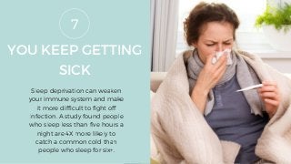 YOU KEEP GETTING
SICK
Sleep deprivation can weaken
your immune system and make
it more difficult to fight off
infection. A study found people
who sleep less than five hours a
night are 4X more likely to
catch a common cold than
people who sleep for six+.
7
 