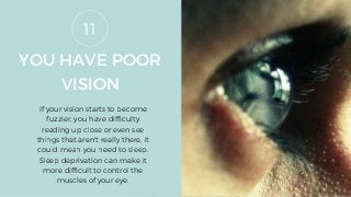 YOU HAVE POOR
VISION
If your vision starts to become
fuzzier, you have difficulty
reading up close or even see
things that aren't really there, it
could mean you need to sleep.
Sleep deprivation can make it
more difficult to control the
muscles of your eye.
11
 