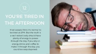 YOU'RE TIRED IN
THE AFTERNOON
Most people think it's normal to
be tired at 2PM. But the truth is
a well rested body should have
plenty of energy to power
through the day. If you rely on
energy drinks and coffee to
make it through the day, you
could be sleep deprived.
12
 