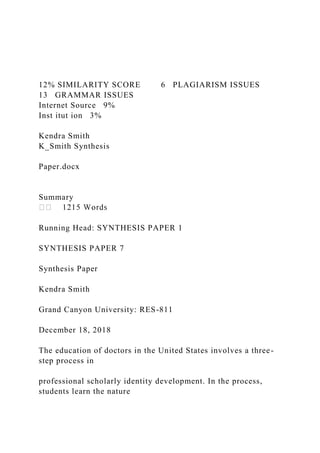 12% SIMILARITY SCORE 6 PLAGIARISM ISSUES
13 GRAMMAR ISSUES
Internet Source 9%
Inst itut ion 3%
Kendra Smith
K_Smith Synthesis
Paper.docx
Summary
Running Head: SYNTHESIS PAPER 1
SYNTHESIS PAPER 7
Synthesis Paper
Kendra Smith
Grand Canyon University: RES-811
December 18, 2018
The education of doctors in the United States involves a three-
step process in
professional scholarly identity development. In the process,
students learn the nature
 