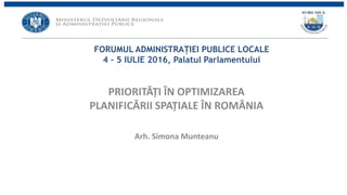 FORUMUL ADMINISTRAȚIEI PUBLICE LOCALE
4 – 5 IULIE 2016, Palatul Parlamentului
PRIORITĂȚI ÎN OPTIMIZAREA
PLANIFICĂRII SPAȚIALE ÎN ROMÂNIA
Arh. Simona Munteanu
 