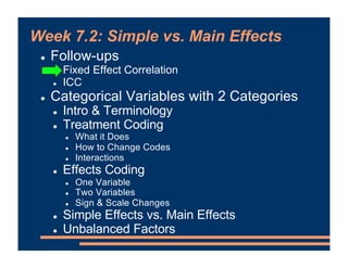 Week 7.2: Simple vs. Main Effects
! Follow-ups
! Fixed Effect Correlation
! ICC
! Categorical Variables with 2 Categories
! Intro & Terminology
! Treatment Coding
! What it Does
! How to Change Codes
! Interactions
! Effects Coding
! One Variable
! Two Variables
! Sign & Scale Changes
! Simple Effects vs. Main Effects
! Unbalanced Factors
 