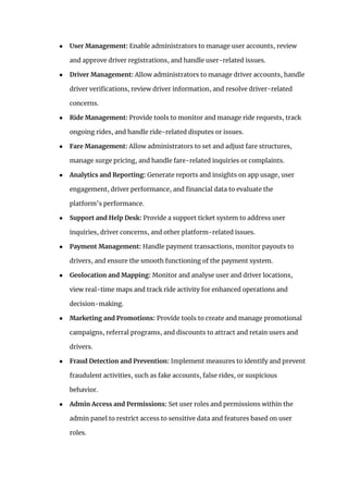 ● User Management: Enable administrators to manage user accounts, review
and approve driver registrations, and handle user-related issues.
● Driver Management: Allow administrators to manage driver accounts, handle
driver verifications, review driver information, and resolve driver-related
concerns.
● Ride Management: Provide tools to monitor and manage ride requests, track
ongoing rides, and handle ride-related disputes or issues.
● Fare Management: Allow administrators to set and adjust fare structures,
manage surge pricing, and handle fare-related inquiries or complaints.
● Analytics and Reporting: Generate reports and insights on app usage, user
engagement, driver performance, and financial data to evaluate the
platform’s performance.
● Support and Help Desk: Provide a support ticket system to address user
inquiries, driver concerns, and other platform-related issues.
● Payment Management: Handle payment transactions, monitor payouts to
drivers, and ensure the smooth functioning of the payment system.
● Geolocation and Mapping: Monitor and analyse user and driver locations,
view real-time maps and track ride activity for enhanced operations and
decision-making.
● Marketing and Promotions: Provide tools to create and manage promotional
campaigns, referral programs, and discounts to attract and retain users and
drivers.
● Fraud Detection and Prevention: Implement measures to identify and prevent
fraudulent activities, such as fake accounts, false rides, or suspicious
behavior.
● Admin Access and Permissions: Set user roles and permissions within the
admin panel to restrict access to sensitive data and features based on user
roles.
 