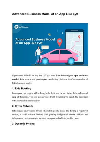 Advanced Business Model of an App Like Lyft
If you want to build an app like Lyft you must have knowledge of Lyft business
model. It is known as a peer-to-peer ridesharing platform. Here’s an overview of
Lyft’s business model:
1. Ride Booking
Passengers can request rides through the Lyft app by specifying their pickup and
drop-off locations. The app uses advanced GPS technology to match the passenger
with an available nearby driver.
2. Driver Network
Lyft recruits and verifies drivers who fulfil specific needs like having a registered
vehicle, a valid driver’s licence, and passing background checks. Drivers are
independent contractors who use their own personal vehicles to offer rides.
3. Dynamic Pricing
 