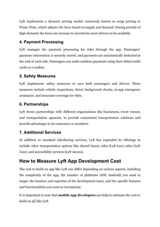 Lyft implements a dynamic pricing model, commonly known as surge pricing or
Prime Time, which adjusts the fares based on supply and demand. During periods of
high demand, the fares can increase to incentivize more drivers to be available.
4. Payment Processing
Lyft manages the payment processing for rides through the app. Passengers’
payment information is securely stored, and payments are automatically deducted at
the end of each ride. Passengers can make cashless payments using their debit/credit
cards or e-wallets.
5. Safety Measures
Lyft implements safety measures to save both passengers and drivers. These
measures include vehicle inspections, driver background checks, in-app emergency
assistance, and insurance coverage for rides.
6. Partnerships
Lyft forms partnerships with different organisations like businesses, event venues,
and transportation agencies, to provide customised transportation solutions and
provide advantages to its customers or members.
7. Additional Services
In addition to standard ridesharing services, Lyft has expanded its offerings to
include other transportation options like shared luxury rides (Lyft Lux), rides (Lyft
Line), and accessibility services (Lyft Access).
How to Measure Lyft App Development Cost
The cost to build an app like Lyft can differ depending on various aspects, including
the complexity of the app, the number of platforms (iOS, Android) you want to
target, the location and expertise of the development team, and the specific features
and functionalities you want to incorporate.
It is important to note that mobile app developers can help to estimate the cost to
build an a[[ like Lyft.
 