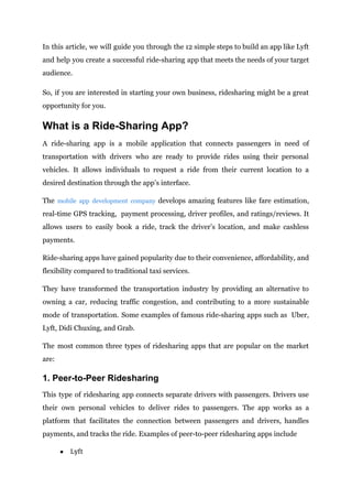 In this article, we will guide you through the 12 simple steps to build an app like Lyft
and help you create a successful ride-sharing app that meets the needs of your target
audience.
So, if you are interested in starting your own business, ridesharing might be a great
opportunity for you.
What is a Ride-Sharing App?
A ride-sharing app is a mobile application that connects passengers in need of
transportation with drivers who are ready to provide rides using their personal
vehicles. It allows individuals to request a ride from their current location to a
desired destination through the app’s interface.
The mobile app development company develops amazing features like fare estimation,
real-time GPS tracking, payment processing, driver profiles, and ratings/reviews. It
allows users to easily book a ride, track the driver’s location, and make cashless
payments.
Ride-sharing apps have gained popularity due to their convenience, affordability, and
flexibility compared to traditional taxi services.
They have transformed the transportation industry by providing an alternative to
owning a car, reducing traffic congestion, and contributing to a more sustainable
mode of transportation. Some examples of famous ride-sharing apps such as Uber,
Lyft, Didi Chuxing, and Grab.
The most common three types of ridesharing apps that are popular on the market
are:
1. Peer-to-Peer Ridesharing
This type of ridesharing app connects separate drivers with passengers. Drivers use
their own personal vehicles to deliver rides to passengers. The app works as a
platform that facilitates the connection between passengers and drivers, handles
payments, and tracks the ride. Examples of peer-to-peer ridesharing apps include
● Lyft
 