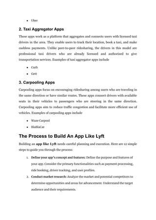 ● Uber
2. Taxi Aggregator Apps
These apps work as a platform that aggregates and connects users with licensed taxi
drivers in the area. They enable users to track their location, book a taxi, and make
cashless payments. Unlike peer-to-peer ridesharing, the drivers in this model are
professional taxi drivers who are already licensed and authorized to give
transportation services. Examples of taxi aggregator apps include
● Curb
● Gett
3. Carpooling Apps
Carpooling apps focus on encouraging ridesharing among users who are traveling in
the same direction or have similar routes. These apps connect drivers with available
seats in their vehicles to passengers who are steering in the same direction.
Carpooling apps aim to reduce traffic congestion and facilitate more efficient use of
vehicles. Examples of carpooling apps include
● Waze Carpool
● BlaBlaCar
The Process to Build An App Like Lyft
Building an app like Lyft needs careful planning and execution. Here are 12 simple
steps to guide you through the process:
1. Define your app’s concept and features: Define the purpose and features of
your app. Consider the primary functionalities such as payment processing,
ride booking, driver tracking, and user profiles.
2. Conduct market research: Analyze the market and potential competitors to
determine opportunities and areas for advancement. Understand the target
audience and their requirements.
 