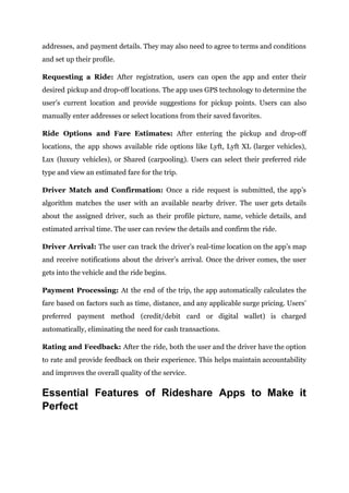 addresses, and payment details. They may also need to agree to terms and conditions
and set up their profile.
Requesting a Ride: After registration, users can open the app and enter their
desired pickup and drop-off locations. The app uses GPS technology to determine the
user’s current location and provide suggestions for pickup points. Users can also
manually enter addresses or select locations from their saved favorites.
Ride Options and Fare Estimates: After entering the pickup and drop-off
locations, the app shows available ride options like Lyft, Lyft XL (larger vehicles),
Lux (luxury vehicles), or Shared (carpooling). Users can select their preferred ride
type and view an estimated fare for the trip.
Driver Match and Confirmation: Once a ride request is submitted, the app’s
algorithm matches the user with an available nearby driver. The user gets details
about the assigned driver, such as their profile picture, name, vehicle details, and
estimated arrival time. The user can review the details and confirm the ride.
Driver Arrival: The user can track the driver’s real-time location on the app’s map
and receive notifications about the driver’s arrival. Once the driver comes, the user
gets into the vehicle and the ride begins.
Payment Processing: At the end of the trip, the app automatically calculates the
fare based on factors such as time, distance, and any applicable surge pricing. Users’
preferred payment method (credit/debit card or digital wallet) is charged
automatically, eliminating the need for cash transactions.
Rating and Feedback: After the ride, both the user and the driver have the option
to rate and provide feedback on their experience. This helps maintain accountability
and improves the overall quality of the service.
Essential Features of Rideshare Apps to Make it
Perfect
 