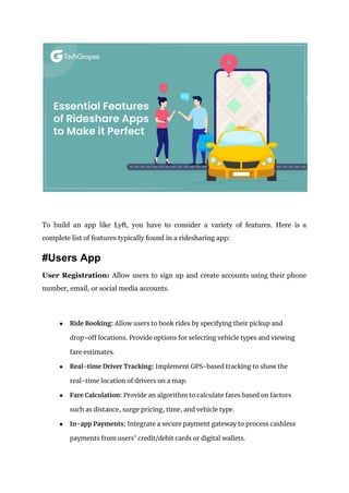 To build an app like Lyft, you have to consider a variety of features. Here is a
complete list of features typically found in a ridesharing app:
#Users App
User Registration: Allow users to sign up and create accounts using their phone
number, email, or social media accounts.
● Ride Booking: Allow users to book rides by specifying their pickup and
drop-off locations. Provide options for selecting vehicle types and viewing
fare estimates.
● Real-time Driver Tracking: Implement GPS-based tracking to show the
real-time location of drivers on a map.
● Fare Calculation: Provide an algorithm to calculate fares based on factors
such as distance, surge pricing, time, and vehicle type.
● In-app Payments: Integrate a secure payment gateway to process cashless
payments from users’ credit/debit cards or digital wallets.
 