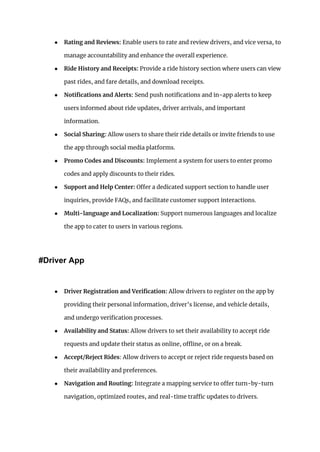 ● Rating and Reviews: Enable users to rate and review drivers, and vice versa, to
manage accountability and enhance the overall experience.
● Ride History and Receipts: Provide a ride history section where users can view
past rides, and fare details, and download receipts.
● Notifications and Alerts: Send push notifications and in-app alerts to keep
users informed about ride updates, driver arrivals, and important
information.
● Social Sharing: Allow users to share their ride details or invite friends to use
the app through social media platforms.
● Promo Codes and Discounts: Implement a system for users to enter promo
codes and apply discounts to their rides.
● Support and Help Center: Offer a dedicated support section to handle user
inquiries, provide FAQs, and facilitate customer support interactions.
● Multi-language and Localization: Support numerous languages and localize
the app to cater to users in various regions.
#Driver App
● Driver Registration and Verification: Allow drivers to register on the app by
providing their personal information, driver’s license, and vehicle details,
and undergo verification processes.
● Availability and Status: Allow drivers to set their availability to accept ride
requests and update their status as online, offline, or on a break.
● Accept/Reject Rides: Allow drivers to accept or reject ride requests based on
their availability and preferences.
● Navigation and Routing: Integrate a mapping service to offer turn-by-turn
navigation, optimized routes, and real-time traffic updates to drivers.
 