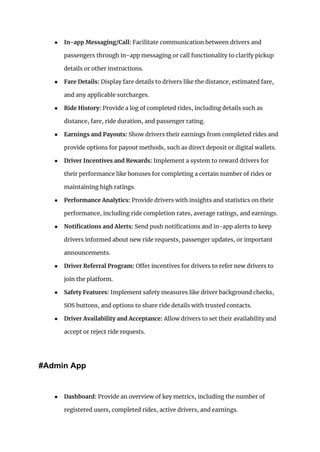 ● In-app Messaging/Call: Facilitate communication between drivers and
passengers through in-app messaging or call functionality to clarify pickup
details or other instructions.
● Fare Details: Display fare details to drivers like the distance, estimated fare,
and any applicable surcharges.
● Ride History: Provide a log of completed rides, including details such as
distance, fare, ride duration, and passenger rating.
● Earnings and Payouts: Show drivers their earnings from completed rides and
provide options for payout methods, such as direct deposit or digital wallets.
● Driver Incentives and Rewards: Implement a system to reward drivers for
their performance like bonuses for completing a certain number of rides or
maintaining high ratings.
● Performance Analytics: Provide drivers with insights and statistics on their
performance, including ride completion rates, average ratings, and earnings.
● Notifications and Alerts: Send push notifications and in-app alerts to keep
drivers informed about new ride requests, passenger updates, or important
announcements.
● Driver Referral Program: Offer incentives for drivers to refer new drivers to
join the platform.
● Safety Features: Implement safety measures like driver background checks,
SOS buttons, and options to share ride details with trusted contacts.
● Driver Availability and Acceptance: Allow drivers to set their availability and
accept or reject ride requests.
#Admin App
● Dashboard: Provide an overview of key metrics, including the number of
registered users, completed rides, active drivers, and earnings.
 