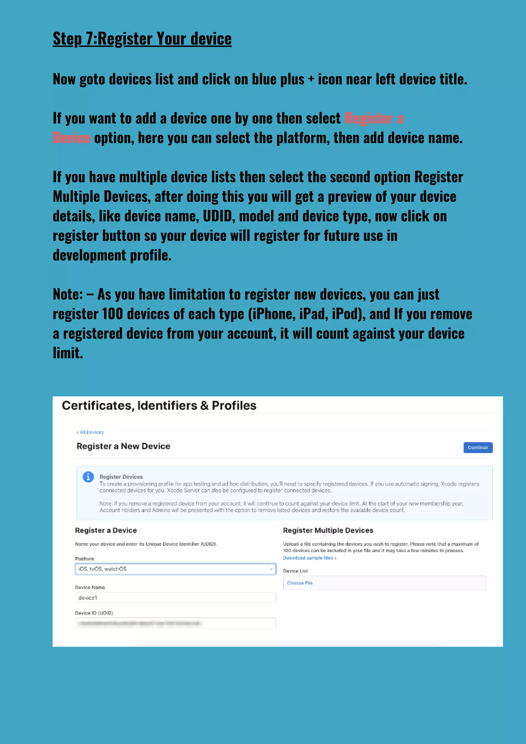 Step 7:Register Your device
Now goto devices list and click on blue plus + icon near left device title.
If you want to add a device one by one then select Register a
Device option, here you can select the platform, then add device name.
If you have multiple device lists then select the second option Register
Multiple Devices, after doing this you will get a preview of your device
details, like device name, UDID, model and device type, now click on
register button so your device will register for future use in
development profile.
Note: – As you have limitation to register new devices, you can just
register 100 devices of each type (iPhone, iPad, iPod), and If you remove
a registered device from your account, it will count against your device
limit.
 