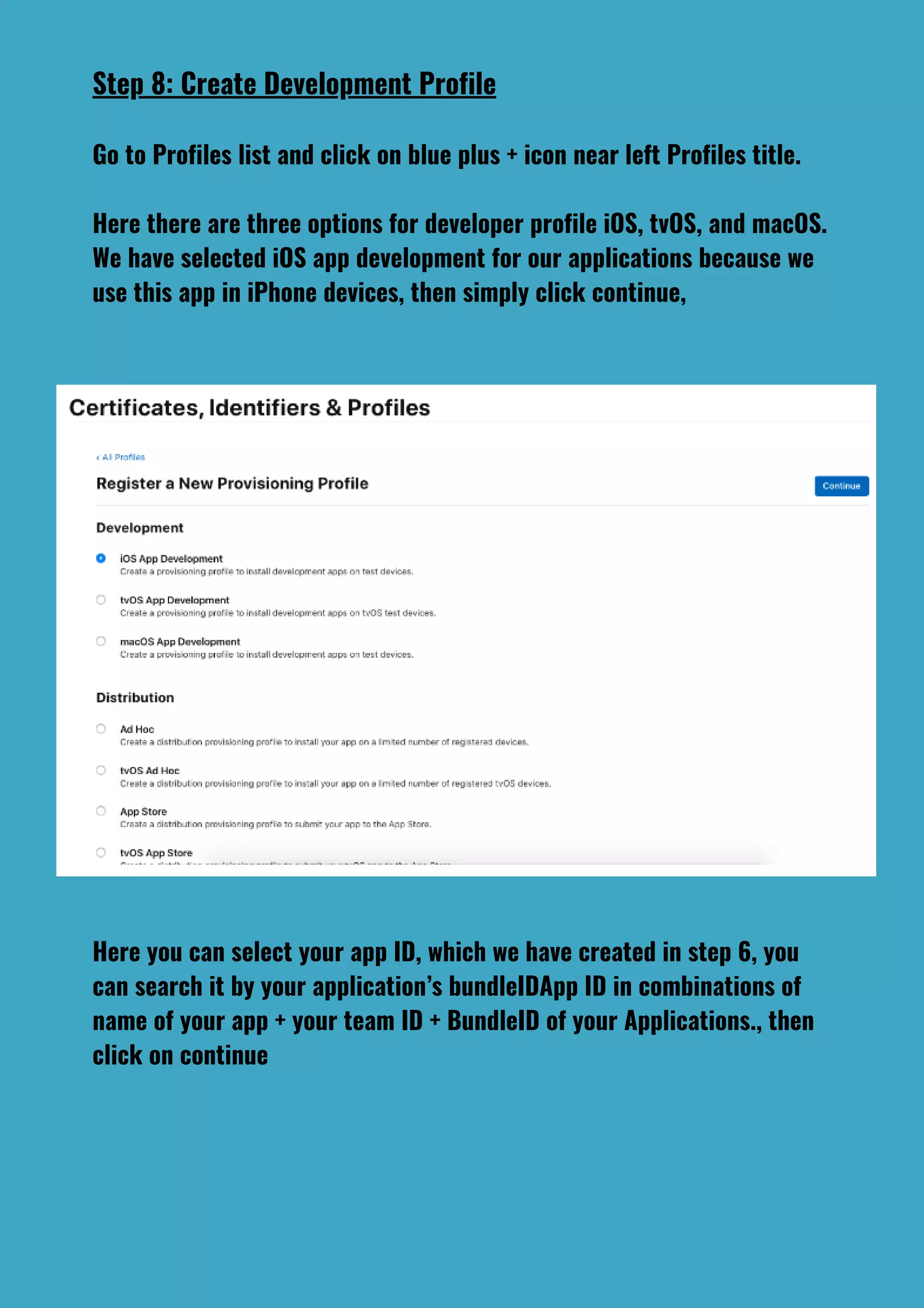 Step 8: Create Development Profile
Go to Profiles list and click on blue plus + icon near left Profiles title.
Here there are three options for developer profile iOS, tvOS, and macOS.
We have selected iOS app development for our applications because we
use this app in iPhone devices, then simply click continue,
Here you can select your app ID, which we have created in step 6, you
can search it by your application’s bundleIDApp ID in combinations of
name of your app + your team ID + BundleID of your Applications., then
click on continue
 