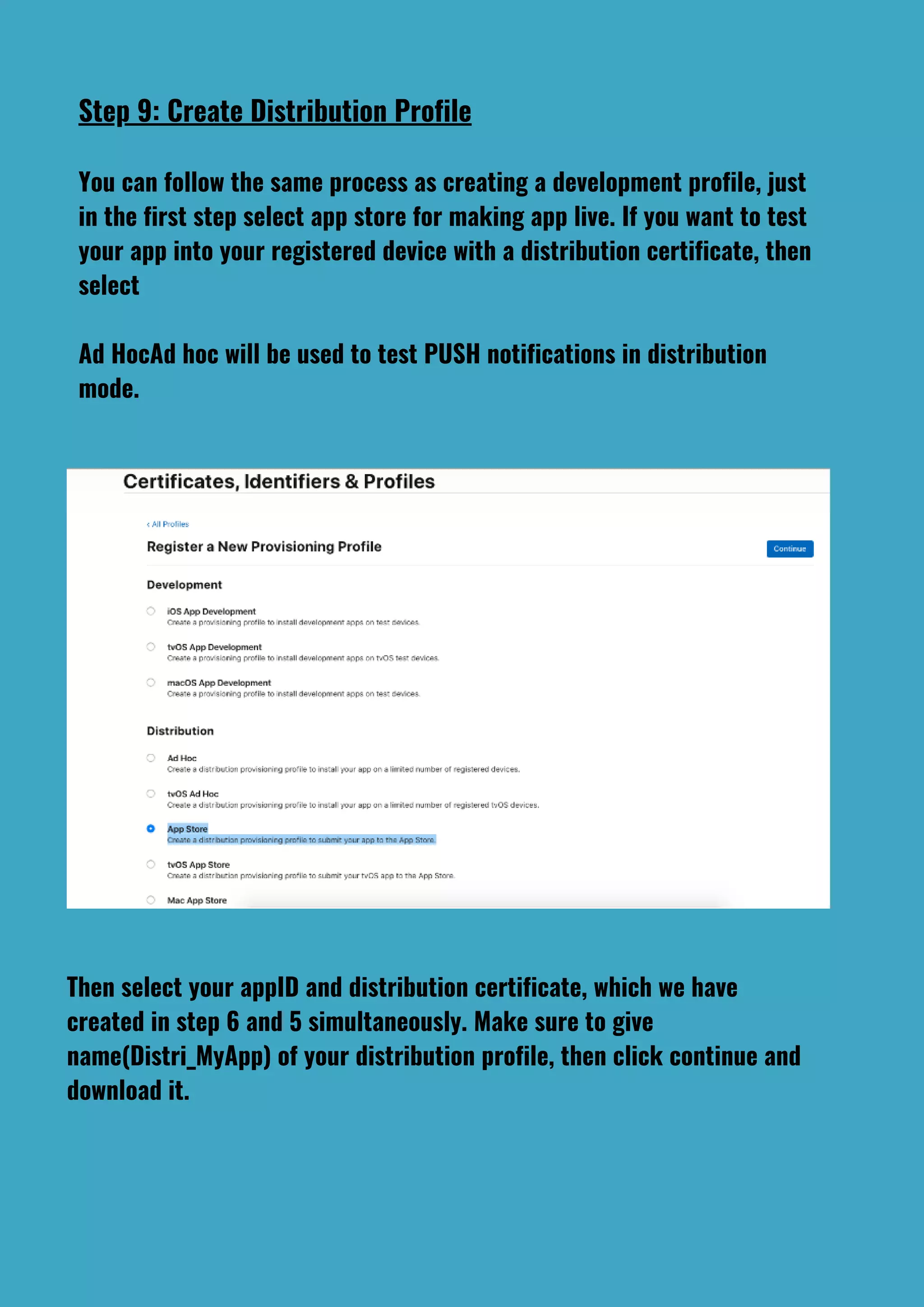 Step 9: Create Distribution Profile
You can follow the same process as creating a development profile, just
in the first step select app store for making app live. If you want to test
your app into your registered device with a distribution certificate, then
select
Ad HocAd hoc will be used to test PUSH notifications in distribution
mode.
Then select your appID and distribution certificate, which we have
created in step 6 and 5 simultaneously. Make sure to give
name(Distri_MyApp) of your distribution profile, then click continue and
download it.
 