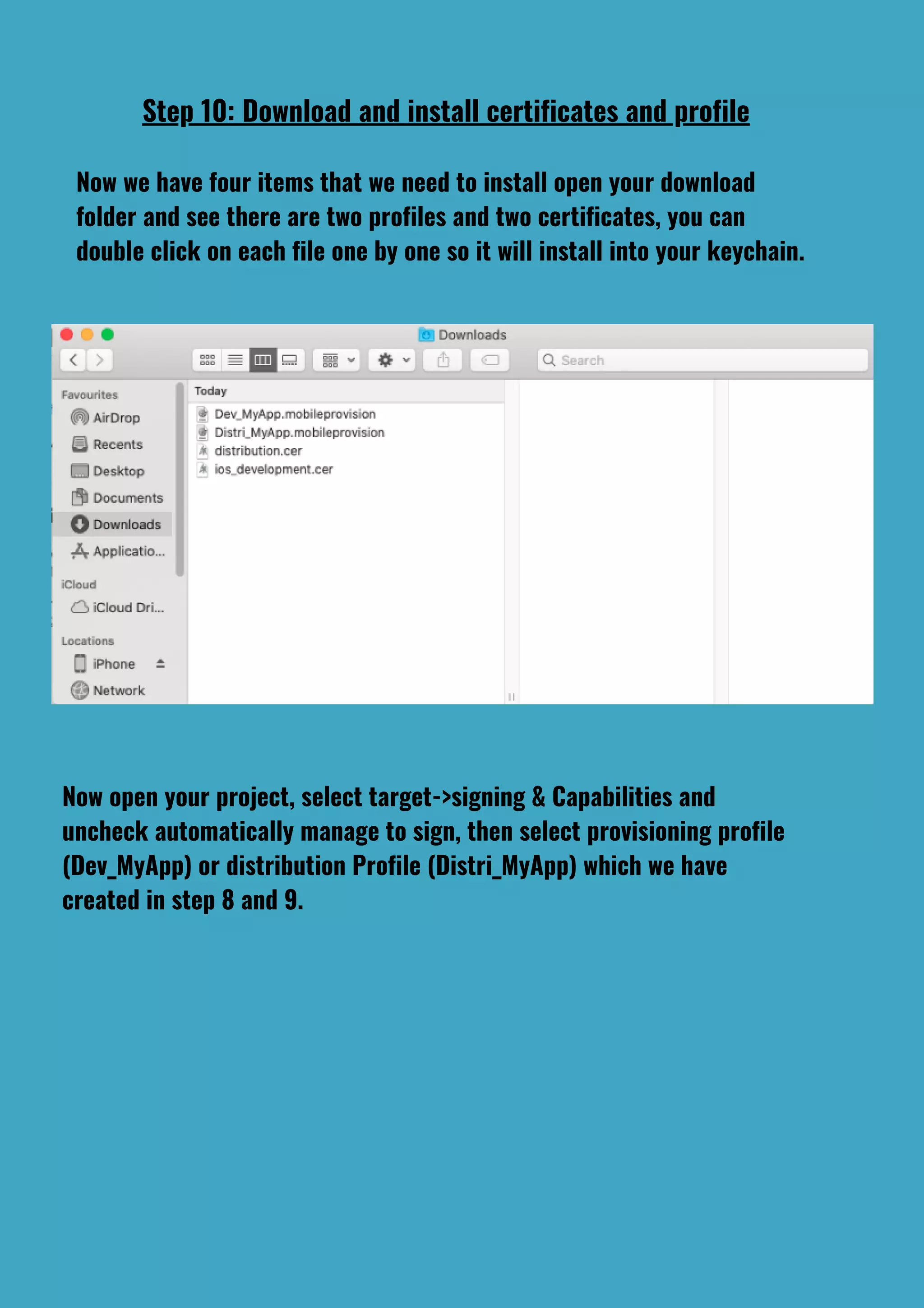 Step 10: Download and install certificates and profile
Now we have four items that we need to install open your download
folder and see there are two profiles and two certificates, you can
double click on each file one by one so it will install into your keychain.
Now open your project, select target->signing & Capabilities and
uncheck automatically manage to sign, then select provisioning profile
(Dev_MyApp) or distribution Profile (Distri_MyApp) which we have
created in step 8 and 9.
 