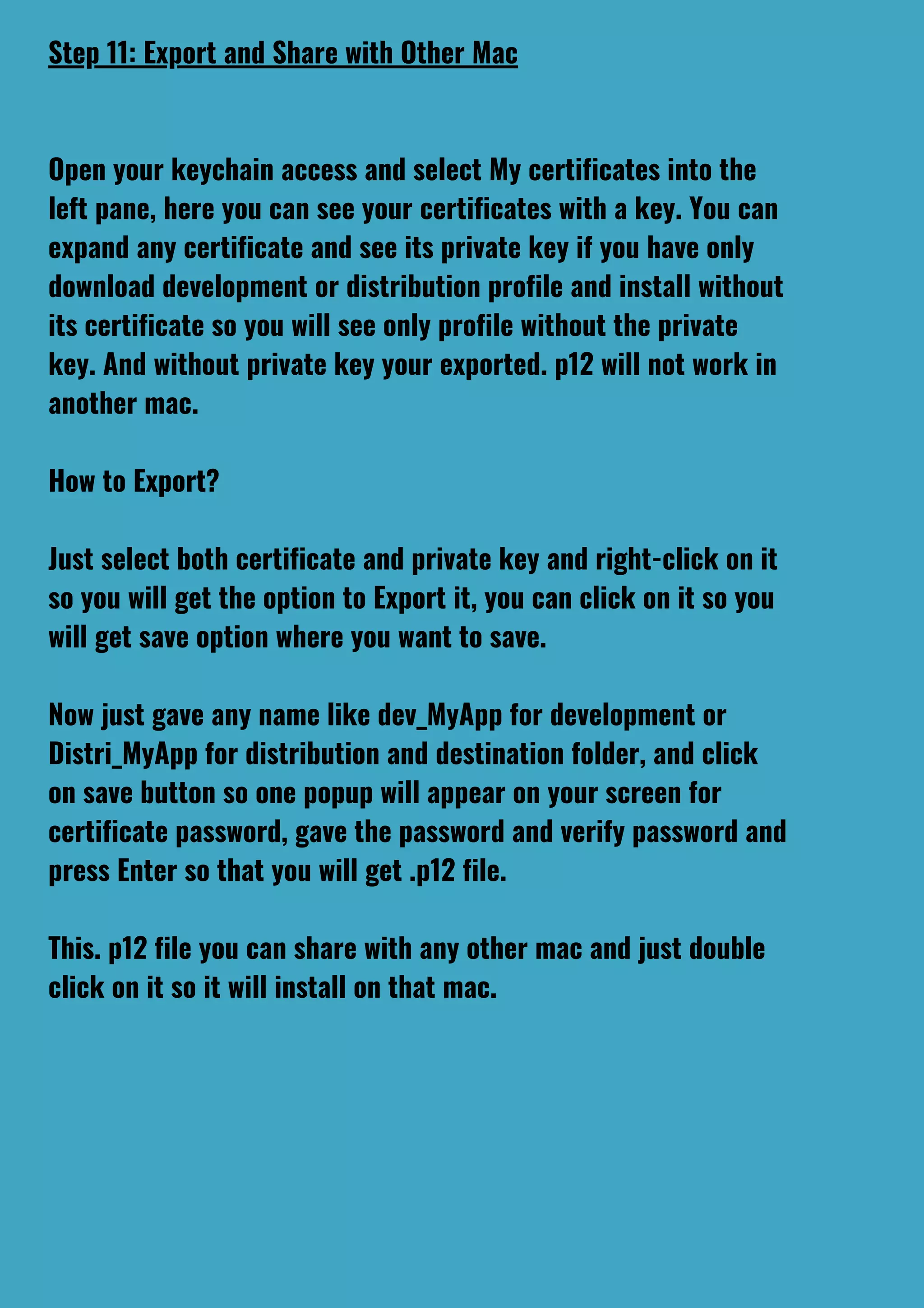 Step 11: Export and Share with Other Mac
Open your keychain access and select My certificates into the
left pane, here you can see your certificates with a key. You can
expand any certificate and see its private key if you have only
download development or distribution profile and install without
its certificate so you will see only profile without the private
key. And without private key your exported. p12 will not work in
another mac.
How to Export?
Just select both certificate and private key and right-click on it
so you will get the option to Export it, you can click on it so you
will get save option where you want to save.
Now just gave any name like dev_MyApp for development or
Distri_MyApp for distribution and destination folder, and click
on save button so one popup will appear on your screen for
certificate password, gave the password and verify password and
press Enter so that you will get .p12 file.
This. p12 file you can share with any other mac and just double
click on it so it will install on that mac.
 