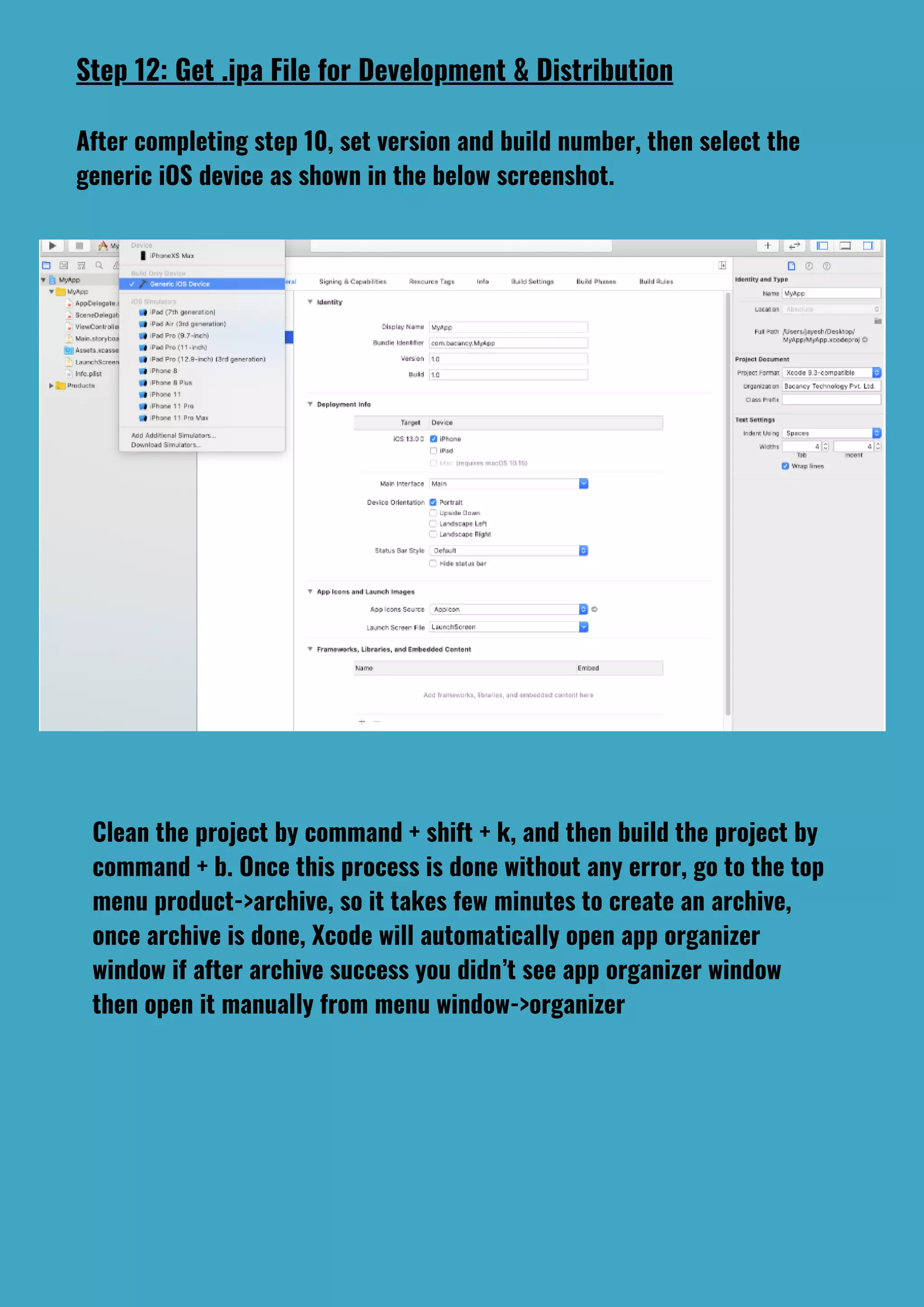 Step 12: Get .ipa File for Development & Distribution
After completing step 10, set version and build number, then select the
generic iOS device as shown in the below screenshot.
Clean the project by command + shift + k, and then build the project by
command + b. Once this process is done without any error, go to the top
menu product->archive, so it takes few minutes to create an archive,
once archive is done, Xcode will automatically open app organizer
window if after archive success you didn’t see app organizer window
then open it manually from menu window->organizer
 