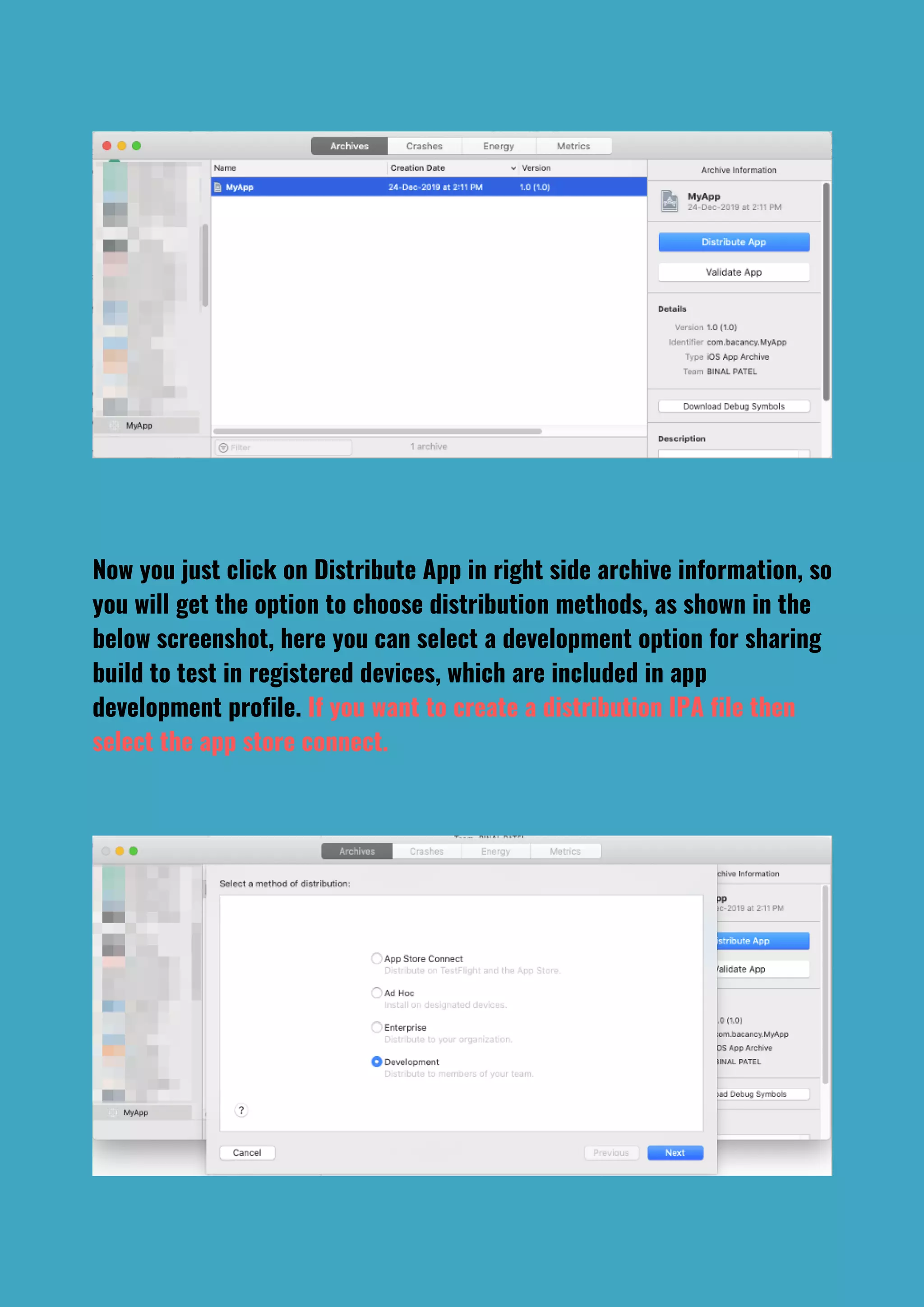 Now you just click on Distribute App in right side archive information, so
you will get the option to choose distribution methods, as shown in the
below screenshot, here you can select a development option for sharing
build to test in registered devices, which are included in app
development profile. If you want to create a distribution IPA file then
select the app store connect.
 