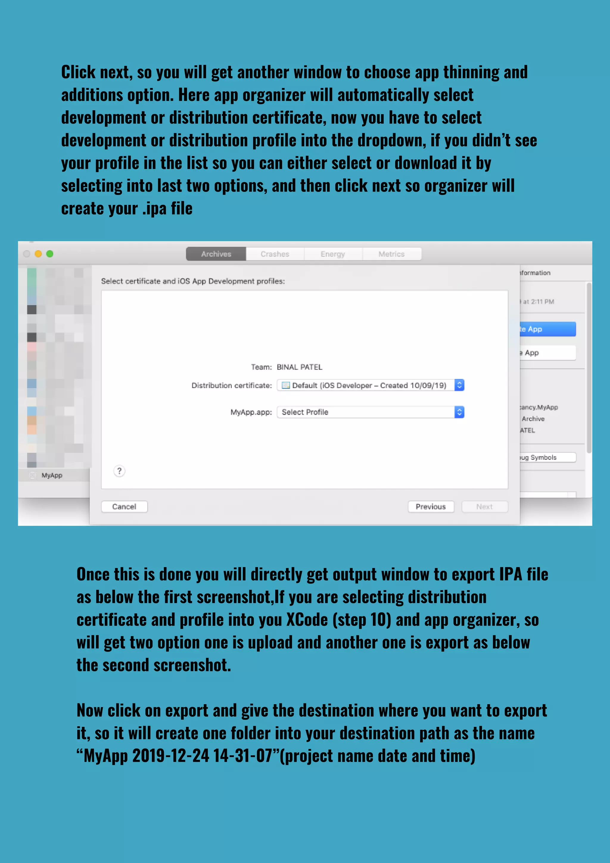 Click next, so you will get another window to choose app thinning and
additions option. Here app organizer will automatically select
development or distribution certificate, now you have to select
development or distribution profile into the dropdown, if you didn’t see
your profile in the list so you can either select or download it by
selecting into last two options, and then click next so organizer will
create your .ipa file
Once this is done you will directly get output window to export IPA file
as below the first screenshot,If you are selecting distribution
certificate and profile into you XCode (step 10) and app organizer, so
will get two option one is upload and another one is export as below
the second screenshot.
Now click on export and give the destination where you want to export
it, so it will create one folder into your destination path as the name
“MyApp 2019-12-24 14-31-07”(project name date and time)
 