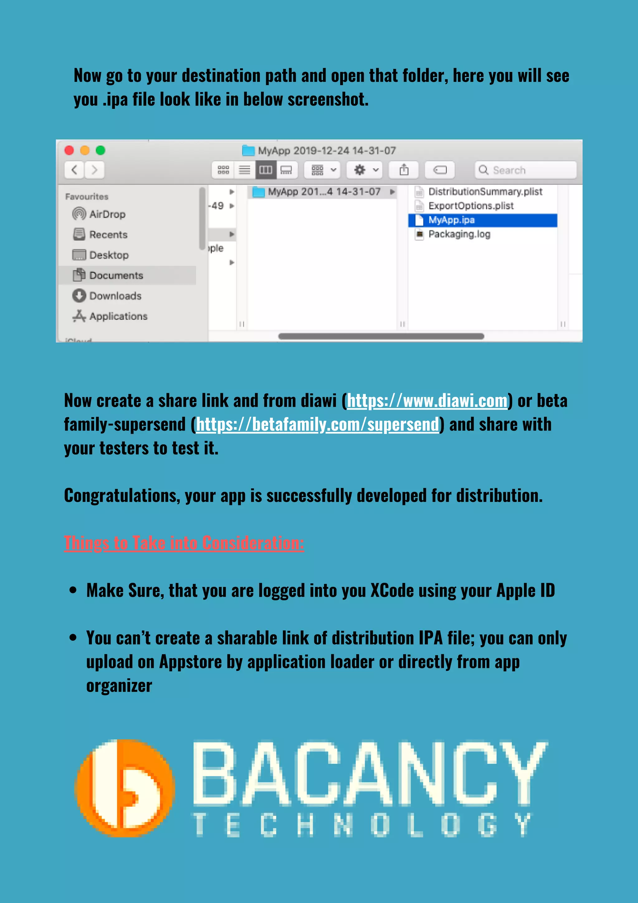 Make Sure, that you are logged into you XCode using your Apple ID
You can’t create a sharable link of distribution IPA file; you can only
upload on Appstore by application loader or directly from app
organizer
Now create a share link and from diawi (https://www.diawi.com) or beta
family-supersend (https://betafamily.com/supersend) and share with
your testers to test it.
Congratulations, your app is successfully developed for distribution.
Things to Take into Consideration:
Now go to your destination path and open that folder, here you will see
you .ipa file look like in below screenshot.
 