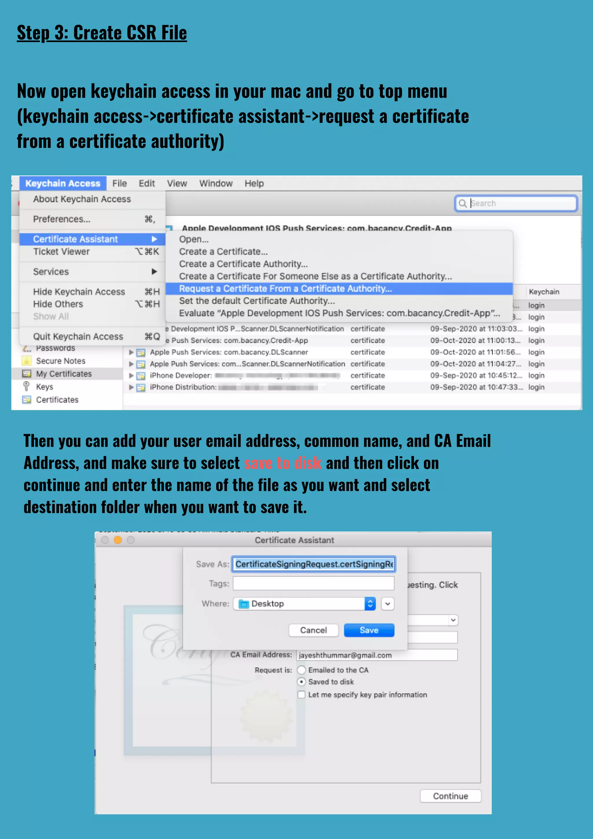 Step 3: Create CSR File
Now open keychain access in your mac and go to top menu
(keychain access->certificate assistant->request a certificate
from a certificate authority)
Then you can add your user email address, common name, and CA Email
Address, and make sure to select save to disk and then click on
continue and enter the name of the file as you want and select
destination folder when you want to save it.
 