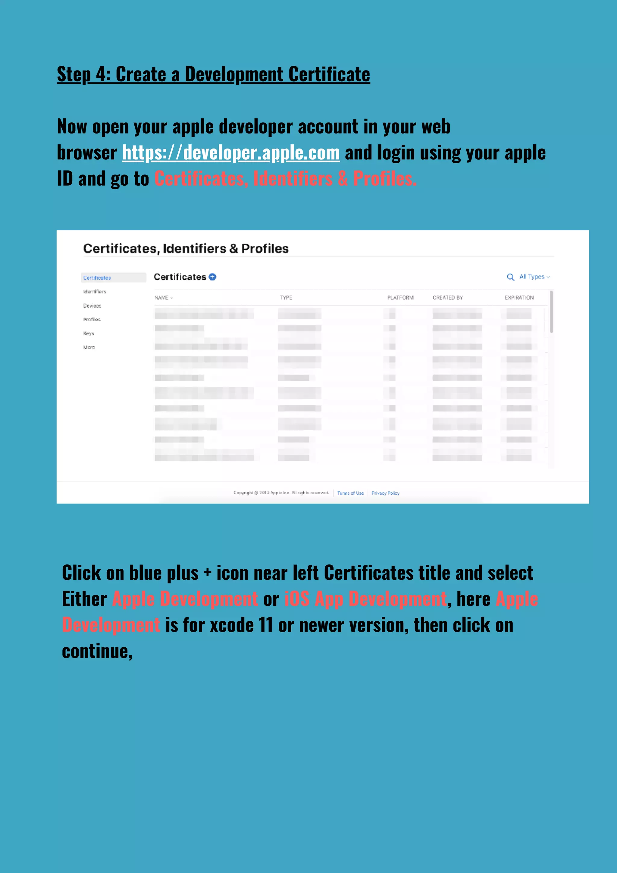 Step 4: Create a Development Certificate
Now open your apple developer account in your web
browser https://developer.apple.com and login using your apple
ID and go to Certificates, Identifiers & Profiles.
Click on blue plus + icon near left Certificates title and select
Either Apple Development or iOS App Development, here Apple
Development is for xcode 11 or newer version, then click on
continue,
 