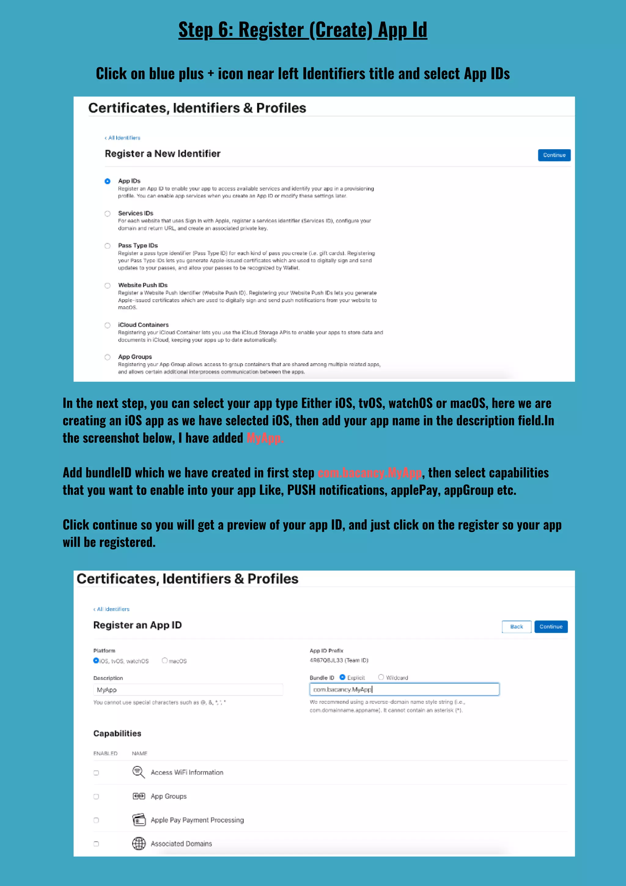 In the next step, you can select your app type Either iOS, tvOS, watchOS or macOS, here we are
creating an iOS app as we have selected iOS, then add your app name in the description field.In
the screenshot below, I have added MyApp.
Add bundleID which we have created in first step com.bacancy.MyApp, then select capabilities
that you want to enable into your app Like, PUSH notifications, applePay, appGroup etc.
Click continue so you will get a preview of your app ID, and just click on the register so your app
will be registered.
Step 6: Register (Create) App Id
Click on blue plus + icon near left Identifiers title and select App IDs
 