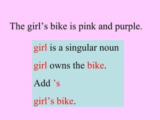 The girl’s bike is pink and purple.
girl is a singular noun
girl owns the bike.
Add ’s
girl’s bike.
 