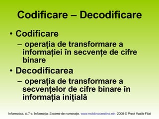 Codificare – Decodificare Codificare operaţia de transformare a informaţiei în secvenţe de cifre binare Decodificarea operaţia de transformare a secvenţelor de cifre binare în informaţia iniţială
