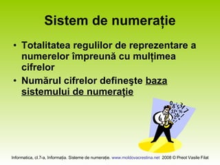 Sistem de numeraţie Totalitatea regulilor de reprezentare a numerelor împreună cu mulţimea cifrelor Numărul cifrelor defineşte baza sistemului de numeraţie