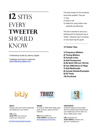 The tools chosen for this workshop


12 Sites                                                                    have three qualities. They are:
                                                                            1) Free
                                                                            2) Easy to use
                                                                            3) Helpful for using Twitter more
Every                                                                          creatively and efﬁciently.



Tweeter                                                                     This list is intended to serve as a
                                                                            starting point for advanced use of
                                                                            Twitter. I welcome input in building

Should                                                                      on and improving this guide.



Know                                                                        10 Twitter Tips:

                                                                            1) Frequency Matters
A Workshop Guide by Jeremy Caplan                                           2) Timing Matters
                                                                            3) Include Links
Feedback and input is welcome:
jeremy@jeremycaplan.com                                                     4) Add Perspective
                                                                            5) Be Brief (100 not 140 Cs)
                                                                            6) Use @Mentions & #Tags
                                                                            7) Add Multimedia
                                                                            8) Include Details/Examples
                                                                            9) RT Fairly
                                                                            10) Proofread




BIT.LY                               TBUZZ                                  HOOTSUITE
Shorten URLs and monitor responses   An inbox for RSS Twitter feeds, blog   Schedule Tweets and save drafts.
and reference to your stories.       posts, pictures, videos and other      Send to multiple social networks and
                                     materials                              use multiple accounts for each one.
URL: bit.ly                                                                 Save multiple search views.
ALSO TRY: fur.ly, cl1p.net,          URL: tbuzz.arc90.com
snipurl.com, tinyurl.com             ALSO USEFUL: quixapp.com,              URL: hootsuite.com
                                     www.backtype.com/connect               ALSO USEFUL: seesmic.com,
TWITTER.COM/JEREMYCAPLAN                                                    gist.com, threadsy.com
 
