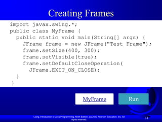 Creating Frames
import javax.swing.*;
public class MyFrame {
  public static void main(String[] args) {
    JFrame frame = new JFrame("Test Frame");
    frame.setSize(400, 300);
    frame.setVisible(true);
    frame.setDefaultCloseOperation(
      JFrame.EXIT_ON_CLOSE);
  }
}

                                                        MyFrame                                       Run


       Liang, Introduction to Java Programming, Ninth Edition, (c) 2013 Pearson Education, Inc. All
                                            rights reserved.
                                                                                                            14
 