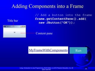Adding Components into a Frame
                                      // Add a button into the frame
                                      frame.getContentPane().add(
Title bar
                                        new JButton("OK"));


                                       Content pane




                           MyFrameWithComponents                                                           Run




            Liang, Introduction to Java Programming, Ninth Edition, (c) 2013 Pearson Education, Inc. All
                                                 rights reserved.
                                                                                                                 15
 
