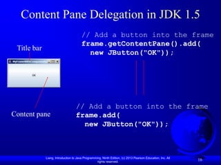 Content Pane Delegation in JDK 1.5
                                       // Add a button into the frame
                                       frame.getContentPane().add(
 Title bar
                                         new JButton("OK"));




                                   // Add a button into the frame
Content pane                       frame.add(
                                     new JButton("OK"));



             Liang, Introduction to Java Programming, Ninth Edition, (c) 2013 Pearson Education, Inc. All
                                                  rights reserved.
                                                                                                            16
 
