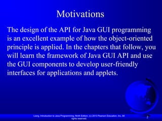 Motivations
The design of the API for Java GUI programming
is an excellent example of how the object-oriented
principle is applied. In the chapters that follow, you
will learn the framework of Java GUI API and use
the GUI components to develop user-friendly
interfaces for applications and applets.




         Liang, Introduction to Java Programming, Ninth Edition, (c) 2013 Pearson Education, Inc. All
                                              rights reserved.
                                                                                                        2
 