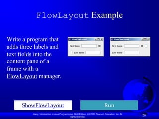 FlowLayout Example

Write a program that
adds three labels and
text fields into the
content pane of a
frame with a
FlowLayout manager.



     ShowFlowLayout                                                                Run
          Liang, Introduction to Java Programming, Ninth Edition, (c) 2013 Pearson Education, Inc. All
                                               rights reserved.
                                                                                                         20
 
