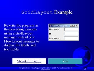 GridLayout Example

Rewrite the program in
the preceding example
using a GridLayout
manager instead of a
FlowLayout manager to
display the labels and
text fields.


        ShowGridLayout                                                             Run
         Liang, Introduction to Java Programming, Ninth Edition, (c) 2013 Pearson Education, Inc. All
                                              rights reserved.
                                                                                                        22
 