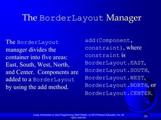 The BorderLayout Manager

The BorderLayout                                             add(Component,
manager divides the                                          constraint), where
container into five areas:                                   constraint is
East, South, West, North,                                    BorderLayout.EAST,
and Center. Components are                                   BorderLayout.SOUTH,
added to a BorderLayout                                      BorderLayout.WEST,
by using the add method.                                     BorderLayout.NORTH, or
                                                             BorderLayout.CENTER.


         Liang, Introduction to Java Programming, Ninth Edition, (c) 2013 Pearson Education, Inc. All
                                              rights reserved.
                                                                                                        24
 