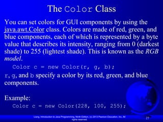 The Color Class
You can set colors for GUI components by using the
java.awt.Color class. Colors are made of red, green, and
blue components, each of which is represented by a byte
value that describes its intensity, ranging from 0 (darkest
shade) to 255 (lightest shade). This is known as the RGB
model.
   Color c = new Color(r, g, b);
r, g, and b specify a color by its red, green, and blue
components.

Example:
   Color c = new Color(228, 100, 255);
           Liang, Introduction to Java Programming, Ninth Edition, (c) 2013 Pearson Education, Inc. All
                                                rights reserved.
                                                                                                          27
 