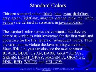 Standard Colors
Thirteen standard colors (black, blue, cyan, darkGray,
gray, green, lightGray, magenta, orange, pink, red, white,
yellow) are defined as constants in java.awt.Color.

The standard color names are constants, but they are
named as variables with lowercase for the first word and
uppercase for the first letters of subsequent words. Thus
the color names violate the Java naming convention.
Since JDK 1.4, you can also use the new constants:
BLACK, BLUE, CYAN, DARK_GRAY, GRAY,
GREEN, LIGHT_GRAY, MAGENTA, ORANGE,
PINK, RED, WHITE, and YELLOW.
          Liang, Introduction to Java Programming, Ninth Edition, (c) 2013 Pearson Education, Inc. All
                                               rights reserved.
                                                                                                         28
 