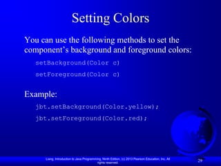 Setting Colors
You can use the following methods to set the
component’s background and foreground colors:
  setBackground(Color c)
  setForeground(Color c)


Example:
  jbt.setBackground(Color.yellow);
  jbt.setForeground(Color.red);




     Liang, Introduction to Java Programming, Ninth Edition, (c) 2013 Pearson Education, Inc. All
                                          rights reserved.
                                                                                                    29
 
