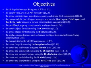 Objectives
   To distinguish between Swing and AWT (§12.2).
   To describe the Java GUI API hierarchy (§12.3).
   To create user interfaces using frames, panels, and simple GUI components (§12.4).
   To understand the role of layout managers and use the FlowLayout, GridLayout, and
    BorderLayout managers to lay out components in a container (§12.5).
   To use JPanel to group components in a subcontainer (§12.6).
   To create objects for colors using the Color class (§12.7).
   To create objects for fonts using the Font class (§12.8).
   To apply common features such as borders, tool tips, fonts, and colors on Swing
    components (§12.9).
   To decorate the border of GUI components (§12.9).
   To create image icons using the ImageIcon class (§12.10).
   To create and use buttons using the JButton class (§12.11).
   To create and use check boxes using the JCheckBox class (§12.12).
   To create and use radio buttons using the JRadioButton class (§12.13).
   To create and use labels using the JLabel class (§12.14).
   To create and use text fields using the JTextField class (§12.15).
                 Liang, Introduction to Java Programming, Ninth Edition, (c) 2013 Pearson Education, Inc. All
                                                      rights reserved.
                                                                                                                3
 