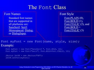 The Font Class
 Font Names                                                                         Font Style
    Standard font names                                                                     Font.PLAIN (0),
    that are supported in                                                                   Font.BOLD (1),
    all platforms are:                                                                      Font.ITALIC (2), and
    SansSerif, Serif,                                                                       Font.BOLD +
    Monospaced, Dialog,                                                                     Font.ITALIC (3)
    or DialogInput.

Font myFont = new Font(name, style, size);
Example:
  Font myFont = new Font("SansSerif ", Font.BOLD, 16);
  Font myFont = new Font("Serif", Font.BOLD+Font.ITALIC, 12);

  JButton jbtOK = new JButton("OK“);
  jbtOK.setFont(myFont);




              Liang, Introduction to Java Programming, Ninth Edition, (c) 2013 Pearson Education, Inc. All
                                                   rights reserved.
                                                                                                             30
 