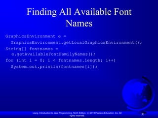 Finding All Available Font
                Names
GraphicsEnvironment e =
  GraphicsEnvironment.getLocalGraphicsEnvironment();
String[] fontnames =
  e.getAvailableFontFamilyNames();
for (int i = 0; i < fontnames.length; i++)
  System.out.println(fontnames[i]);




          Liang, Introduction to Java Programming, Ninth Edition, (c) 2013 Pearson Education, Inc. All
                                               rights reserved.
                                                                                                         31
 